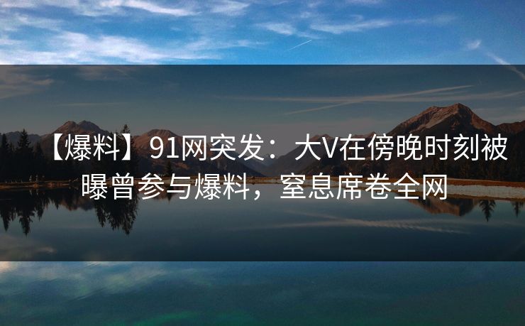 【爆料】91网突发：大V在傍晚时刻被曝曾参与爆料，窒息席卷全网