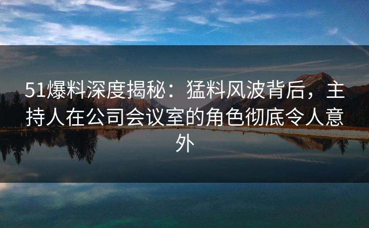 51爆料深度揭秘：猛料风波背后，主持人在公司会议室的角色彻底令人意外