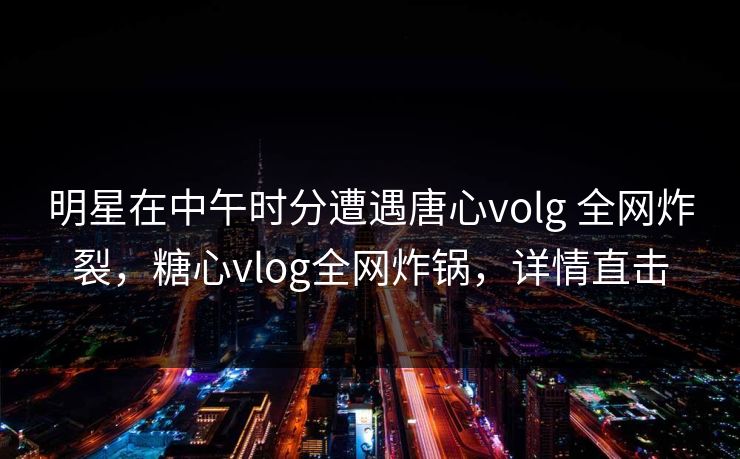 明星在中午时分遭遇唐心volg 全网炸裂，糖心vlog全网炸锅，详情直击