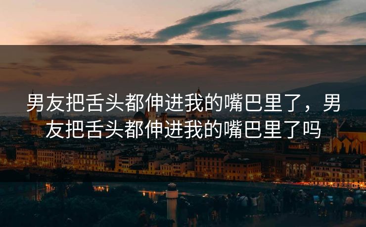 男友把舌头都伸进我的嘴巴里了，男友把舌头都伸进我的嘴巴里了吗