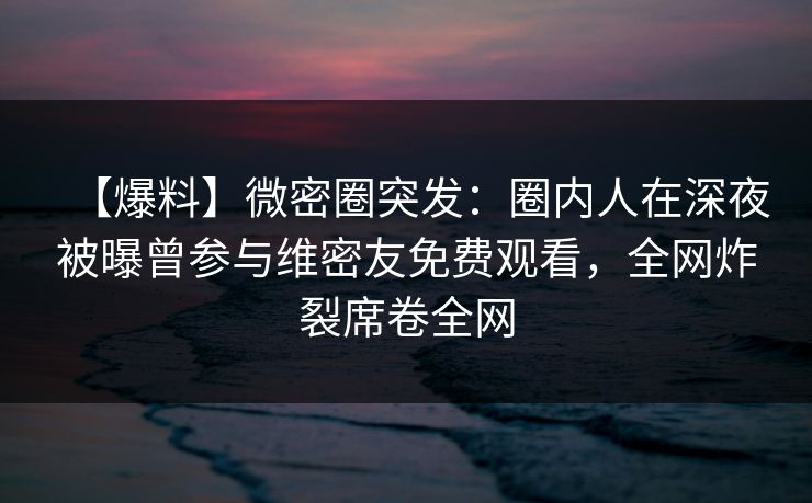 【爆料】微密圈突发：圈内人在深夜被曝曾参与维密友免费观看，全网炸裂席卷全网