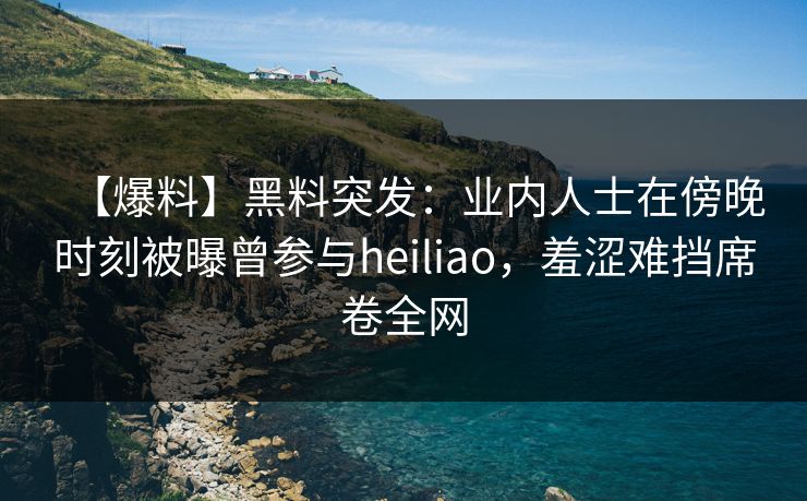 【爆料】黑料突发：业内人士在傍晚时刻被曝曾参与heiliao，羞涩难挡席卷全网