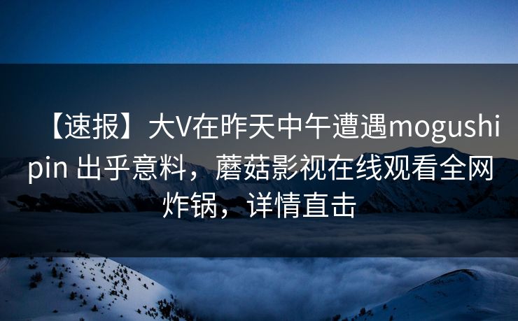 【速报】大V在昨天中午遭遇mogushipin 出乎意料，蘑菇影视在线观看全网炸锅，详情直击