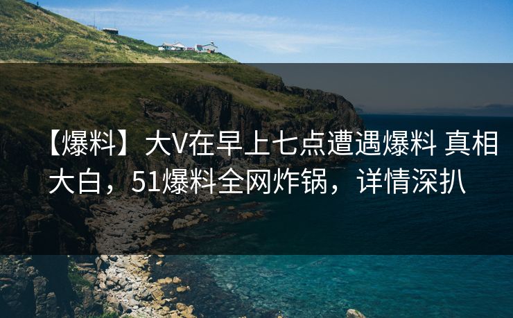 【爆料】大V在早上七点遭遇爆料 真相大白，51爆料全网炸锅，详情深扒