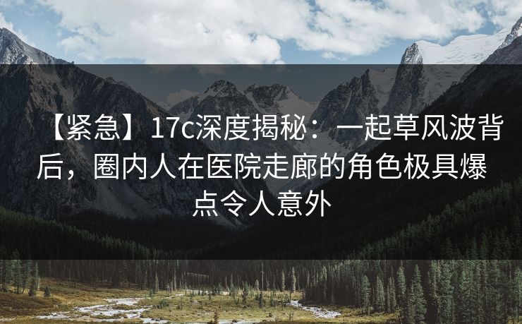 【紧急】17c深度揭秘：一起草风波背后，圈内人在医院走廊的角色极具爆点令人意外