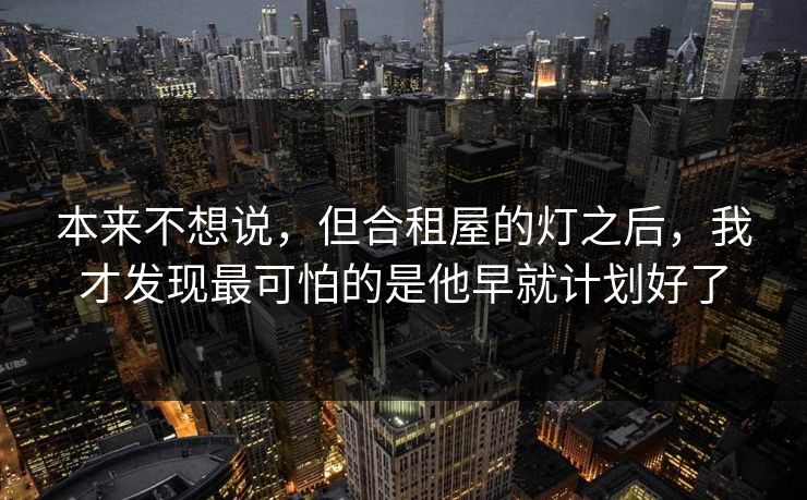 本来不想说，但合租屋的灯之后，我才发现最可怕的是他早就计划好了