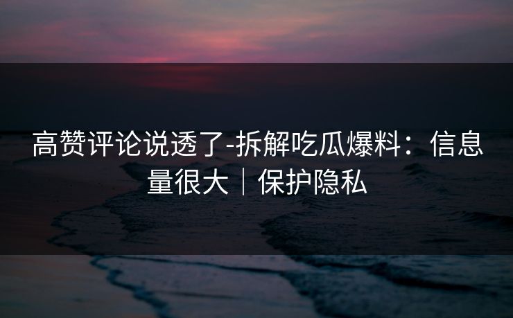 高赞评论说透了-拆解吃瓜爆料:信息量很大|保护隐私 高赞评论说透了-拆解吃瓜爆料:信息量很大|保护隐私