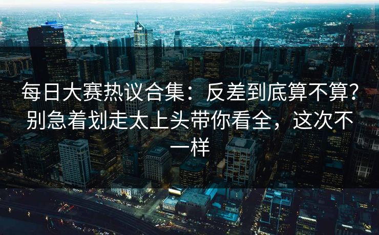 每日大赛热议合集：反差到底算不算？别急着划走太上头带你看全，这次不一样