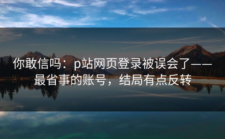 你敢信吗：p站网页登录被误会了——最省事的账号，结局有点反转
