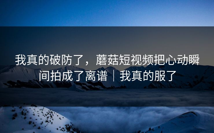 我真的破防了，蘑菇短视频把心动瞬间拍成了离谱｜我真的服了