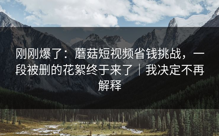 刚刚爆了：蘑菇短视频省钱挑战，一段被删的花絮终于来了｜我决定不再解释