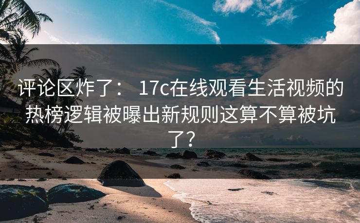 评论区炸了： 17c在线观看生活视频的热榜逻辑被曝出新规则这算不算被坑了？
